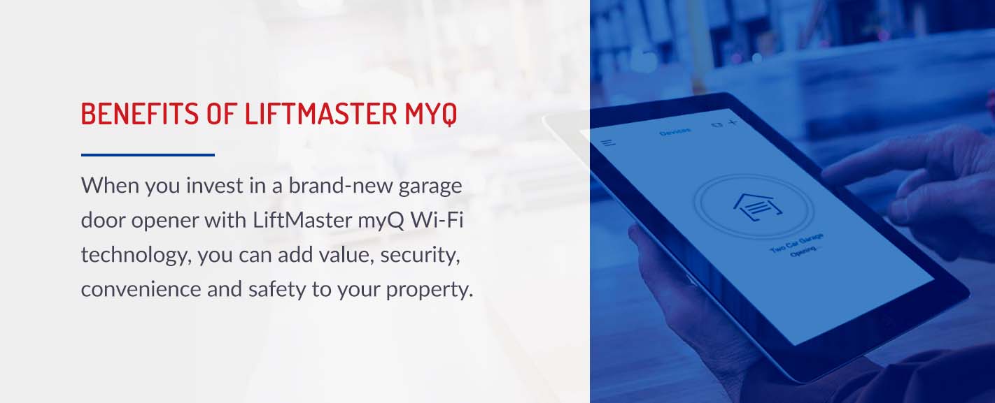 Benefits of Liftmaster MyQ: When you invest in a brand-new garage door opener with LiftMaster myQ Wi-Fi technology, you can add value, security, convenience and safety to your property.