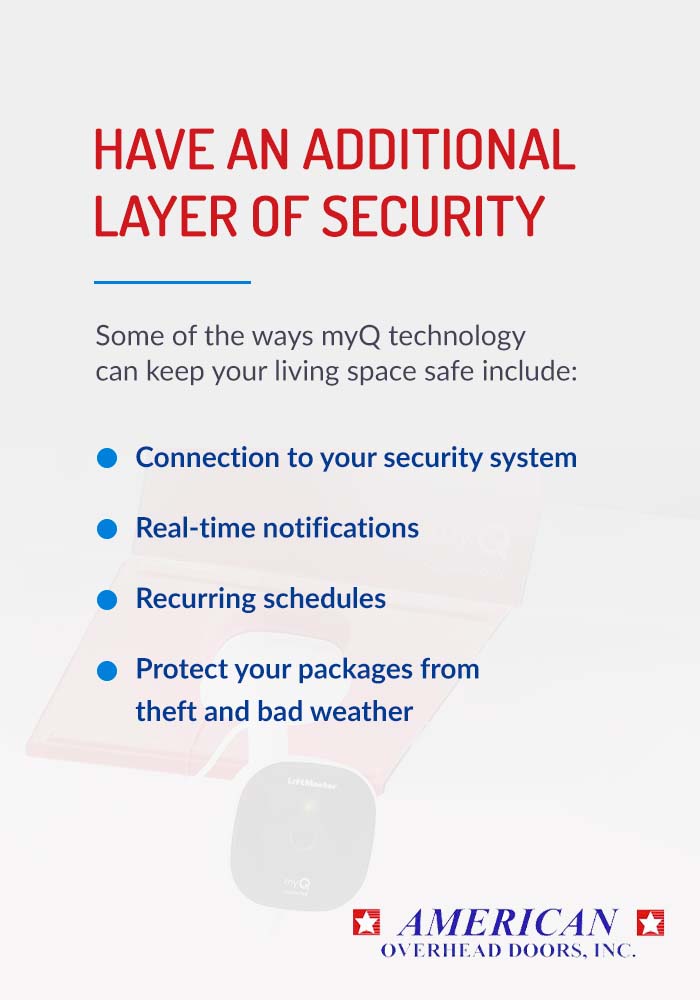Have an additional layer of security. Some of the ways myQ technology can keep you living space safe include: connection to your security system, real-time notifications, recurring schedules, and protect your packages form theft and bad weather.